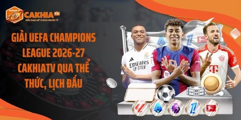 Giải UEFA Champions League 2026-27 Cakhiatv Qua Thể Thức, Lịch Đấu